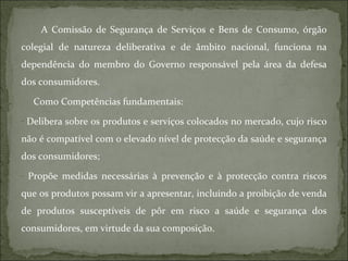 A Comissão de Segurança de Serviços e Bens de Consumo, órgão colegial de natureza deliberativa e de âmbito nacional, funciona na dependência do membro do Governo responsável pela área da defesa dos consumidores.  Como Competências fundamentais: Delibera sobre os produtos e serviços colocados no mercado, cujo risco não é compatível com o elevado nível de protecção da saúde e segurança dos consumidores; Propõe medidas necessárias à prevenção e à protecção contra riscos que os produtos possam vir a apresentar, incluindo a proibição de venda de produtos susceptíveis de pôr em risco a saúde e segurança dos consumidores, em virtude da sua composição. 