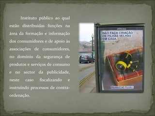 Instituto público ao qual estão distribuídas funções na área da formação e informação dos consumidores e de apoio às associações de consumidores, no domínio da segurança de produtos e serviços de consumo e no sector da publicidade, neste caso fiscalizando e instruindo processos de contra-ordenação. 