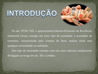 No séc. XVIII/ XIX, o aparecimento/desenvolvimento da Revolução Industrial trouxe consigo um novo tipo de sociedade: a sociedade de consumo, caracterizada pela compra de bens, muitas vezes sem qualquer necessidade ou utilidade.  Este tipo de sociedade coexiste com um outro sistema amplamente divulgado ao longo do séc. XX: o crédito. 
