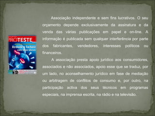 Associação independente e sem fins lucrativos. O seu orçamento depende exclusivamente da assinatura e da venda das várias publicações em papel e on-line. A informação é publicada sem qualquer interferência por parte dos fabricantes, vendedores, interesses políticos ou financeiros.  A associação presta apoio jurídico aos consumidores, associados e não associados, apoio esse que se traduz, por um lado, no aconselhamento jurídico em fase de mediação ou arbitragem de conflitos de consumo e, por outro, na participação activa dos seus técnicos em programas especiais, na imprensa escrita, na rádio e na televisão.  