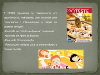 A DECO representa os consumidores em organismos ou instituições, quer nacionais quer comunitárias e internacionais, e dispõe de diversos serviços: - Gabinete de Estudos e Apoio ao consumidor; - Gabinete de Apoio às Escolas; - Centro de Documentação; - Publicações variadas para os consumidores e para as escolas. 