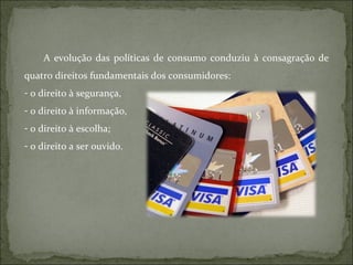 A evolução das políticas de consumo conduziu à consagração de quatro direitos fundamentais dos consumidores:  o direito à segurança,  o direito à informação,  o direito à escolha; o direito a ser ouvido.  