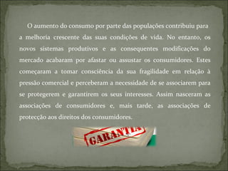 O aumento do consumo por parte das populações contribuiu para a melhoria crescente das suas condições de vida. No entanto, os novos sistemas produtivos e as consequentes modificações do mercado acabaram por afastar ou assustar os consumidores. Estes começaram a tomar consciência da sua fragilidade em relação à pressão comercial e perceberam a necessidade de se associarem para se protegerem e garantirem os seus interesses. Assim nasceram as associações de consumidores e, mais tarde, as associações de protecção aos direitos dos consumidores. 