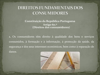 Constituição da República Portuguesa Artigo 60.º (Direitos dos consumidores)  1.  Os consumidores têm direito à qualidade dos bens e serviços consumidos, à formação e à informação, à protecção da saúde, da segurança e dos seus interesses económicos, bem como à reparação de danos.  