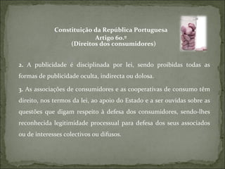 Constituição da República Portuguesa Artigo 60.º (Direitos dos consumidores)  2.  A publicidade é disciplinada por lei, sendo proibidas todas as formas de publicidade oculta, indirecta ou dolosa.  3.  As associações de consumidores e as cooperativas de consumo têm direito, nos termos da lei, ao apoio do Estado e a ser ouvidas sobre as questões que digam respeito à defesa dos consumidores, sendo-lhes reconhecida legitimidade processual para defesa dos seus associados ou de interesses colectivos ou difusos. 