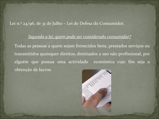 Lei n.º 24/96, de 31 de Julho – Lei de Defesa do Consumidor. Segundo a lei, quem pode ser considerado consumidor? Todas as pessoas a quem sejam fornecidos bens, prestados serviços ou transmitidos quaisquer direitos, destinados a uso não profissional, por alguém que possua uma actividade  económica cujo fim seja a obtenção de lucros. 