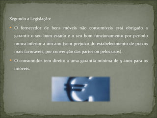 Segundo a Legislação: O fornecedor de bens móveis não consumíveis está obrigado a garantir o seu bom estado e o seu bom funcionamento por período nunca inferior a um ano (sem prejuízo do estabelecimento de prazos mais favoráveis, por convenção das partes ou pelos usos). O consumidor tem direito a uma garantia mínima de 5 anos para os imóveis. 