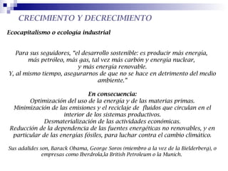 CRECIMIENTO Y DECRECIMIENTO
Ecocapitalismo o ecología industrial


   Para sus seguidores, “el desarrollo sostenible: es producir más energía,
       más petróleo, más gas, tal vez más carbón y energía nuclear,
                          y más energía renovable.
Y, al mismo tiempo, asegurarnos de que no se hace en detrimento del medio
                                 ambiente.”

                              En consecuencia:
       Optimización del uso de la energía y de las materias primas.
 Minimización de las emisiones y el reciclaje de fluidos que circulan en el
                    interior de los sistemas productivos.
             Desmaterialización de las actividades económicas.
Reducción de la dependencia de las fuentes energéticas no renovables, y en
 particular de las energías fósiles, para luchar contra el cambio climático.

Sus adalides son, Barack Obama, George Soros (miembro a la vez de la Bielderberg), o
              empresas como Iberdrola,la British Petroleum o la Munich.
 