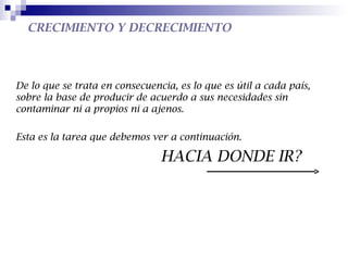 CRECIMIENTO Y DECRECIMIENTO



De lo que se trata en consecuencia, es lo que es útil a cada país,
sobre la base de producir de acuerdo a sus necesidades sin
contaminar ni a propios ni a ajenos.

Esta es la tarea que debemos ver a continuación.

                                HACIA DONDE IR?
 