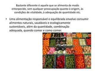Bastante diferente é aquele que se alimenta de modo
    entorpecido, sem qualquer preocupação quanto à origem, às
      condições de vitalidade, à adequação de quantidade etc.

• Uma alimentação responsável e equilibrada envolve consumir
  alimentos naturais, saudáveis e ecologicamente
  sustentáveis, além da quantidade, combinação
  adequada, quando comer e como comer.
 