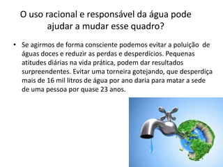O uso racional e responsável da água pode
         ajudar a mudar esse quadro?
• Se agirmos de forma consciente podemos evitar a poluição de
  águas doces e reduzir as perdas e desperdícios. Pequenas
  atitudes diárias na vida prática, podem dar resultados
  surpreendentes. Evitar uma torneira gotejando, que desperdiça
  mais de 16 mil litros de água por ano daria para matar a sede
  de uma pessoa por quase 23 anos.
 