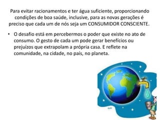 Para evitar racionamentos e ter água suficiente, proporcionando
   condições de boa saúde, inclusive, para as novas gerações é
preciso que cada um de nós seja um CONSUMIDOR CONSCIENTE.
• O desafio está em percebermos o poder que existe no ato de
  consumo. O gesto de cada um pode gerar benefícios ou
  prejuízos que extrapolam a própria casa. E reflete na
  comunidade, na cidade, no país, no planeta.
 