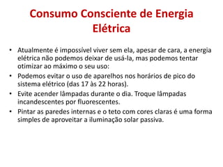 Consumo Consciente de Energia
                Elétrica
• Atualmente é impossível viver sem ela, apesar de cara, a energia
  elétrica não podemos deixar de usá-la, mas podemos tentar
  otimizar ao máximo o seu uso:
• Podemos evitar o uso de aparelhos nos horários de pico do
  sistema elétrico (das 17 às 22 horas).
• Evite acender lâmpadas durante o dia. Troque lâmpadas
  incandescentes por fluorescentes.
• Pintar as paredes internas e o teto com cores claras é uma forma
  simples de aproveitar a iluminação solar passiva.
 