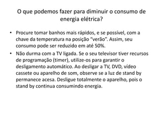 O que podemos fazer para diminuir o consumo de
                 energia elétrica?

• Procure tomar banhos mais rápidos, e se possível, com a
  chave da temperatura na posição “verão”. Assim, seu
  consumo pode ser reduzido em até 50%.
• Não durma com a TV ligada. Se o seu televisor tiver recursos
  de programação (timer), utilize-os para garantir o
  desligamento automático. Ao desligar a TV, DVD, vídeo
  cassete ou aparelho de som, observe se a luz de stand by
  permanece acesa. Desligue totalmente o aparelho, pois o
  stand by continua consumindo energia.
 