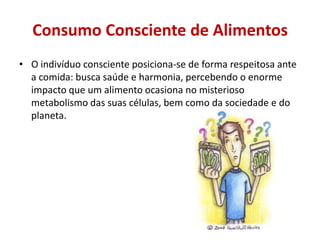 Consumo Consciente de Alimentos
• O indivíduo consciente posiciona-se de forma respeitosa ante
  a comida: busca saúde e harmonia, percebendo o enorme
  impacto que um alimento ocasiona no misterioso
  metabolismo das suas células, bem como da sociedade e do
  planeta.
 
