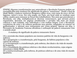 (ENEM) Algumas transformações que antecederam a Revolução Francesa podem ser
exemplificadas pela mudança de significado da palavra “restaurante”. Desde o final da
Idade Média, a palavra restaurant designava caldos ricos, com carne de aves e de boi,
legumes, raízes e ervas. Em 1765 surgiu, em Paris, um local onde se vendiam esses
caldos, usados para restaurar as forças dos trabalhadores. Nos anos que precederam a
Revolução, em 1789, multiplicaram-se diversos restaurateurs, que serviam pratos
requintados, descritos em páginas emolduradas e servidos não mais em mesas
coletivas e mal cuidadas, mas individuais e com toalhas limpas. Com a Revolução,
cozinheiros da corte e da nobreza perderam seus patrões, refugiados no exterior ou
guilhotinados, e abriram seus restaurantes por conta própria. Apenas em 1835, o
Dicionário da Academia Francesa oficializou a utilização da palavra restaurante com
o sentido atual.
A mudança do significado da palavra restaurante ilustra
(A) a ascensão das classes populares aos mesmos padrões de vida da burguesia e da
nobreza.
(B) a apropriação e a transformação, pela burguesia, de hábitos populares e dos
valores da nobreza.
(C) a incorporação e a transformação, pela nobreza, dos ideais e da visão de mundo
da burguesia.
(D) a consolidação das práticas coletivas e dos ideais revolucionários, cujas origens
remontam à Idade Média.
(E) a institucionalização, pela nobreza, de práticas coletivas e de uma visão de mundo
igualitária.
 