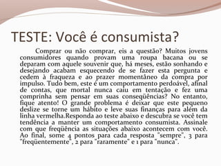 TESTE: Você é consumista?
Comprar ou não comprar, eis a questão? Muitos jovens
consumidores quando provam uma roupa bacana ou se
deparam com aquele souvenir que, há meses, estão sonhando e
desejando acabam esquecendo de se fazer esta pergunta e
cedem à fraqueza e ao prazer momentâneo da compra por
impulso. Tudo bem, este é um comportamento perdoável, afinal
de contas, que mortal nunca caiu em tentação e fez uma
comprinha sem pensar em suas conseqüências? No entanto,
fique atento! O grande problema é deixar que este pequeno
deslize se torne um hábito e leve suas finanças para além da
linha vermelha.Responda ao teste abaixo e descubra se você tem
tendência a manter um comportamento consumista. Assinale
com que freqüência as situações abaixo acontecem com você.
Ao final, some 4 pontos para cada resposta "sempre", 3 para
"freqüentemente", 2 para "raramente" e 1 para "nunca".
 