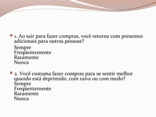 1. Ao sair para fazer compras, você retorna com presentes
adicionais para outras pessoas?
Sempre
Freqüentemente
Raramente
Nunca
2. Você costuma fazer compras para se sentir melhor
quando está deprimido, com raiva ou com medo?
Sempre
Freqüentemente
Raramente
Nunca
 