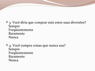 3. Você diria que comprar está entre suas diversões?
Sempre
Freqüentemente
Raramente
Nunca
4. Você compra coisas que nunca usa?
Sempre
Freqüentemente
Raramente
Nunca
 