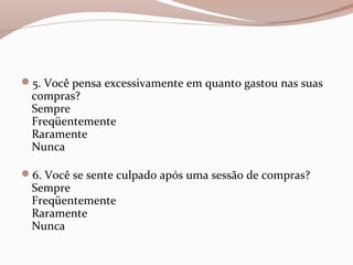 5. Você pensa excessivamente em quanto gastou nas suas
compras?
Sempre
Freqüentemente
Raramente
Nunca
6. Você se sente culpado após uma sessão de compras?
Sempre
Freqüentemente
Raramente
Nunca
 