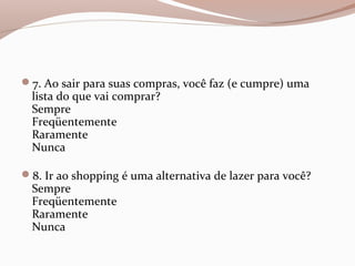 7. Ao sair para suas compras, você faz (e cumpre) uma
lista do que vai comprar?
Sempre
Freqüentemente
Raramente
Nunca
8. Ir ao shopping é uma alternativa de lazer para você?
Sempre
Freqüentemente
Raramente
Nunca
 