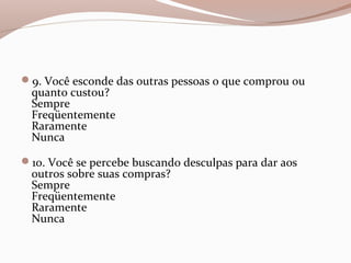 9. Você esconde das outras pessoas o que comprou ou
quanto custou?
Sempre
Freqüentemente
Raramente
Nunca
10. Você se percebe buscando desculpas para dar aos
outros sobre suas compras?
Sempre
Freqüentemente
Raramente
Nunca
 