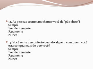 12. As pessoas costumam chamar você de "pão-duro"?
Sempre
Freqüentemente
Raramente
Nunca
13. Você sente desconforto quando alguém com quem você
está compra mais do que você?
Sempre
Freqüentemente
Raramente
Nunca
 
