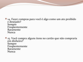 14. Fazer compras para você é algo como um ato proibido
e desejado?
Sempre
Freqüentemente
Raramente
Nunca
15. Você compra alguns itens no cartão que não compraria
em dinheiro?
Sempre
Freqüentemente
Raramente
Nunca
 
