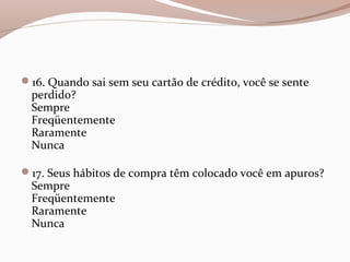 16. Quando sai sem seu cartão de crédito, você se sente
perdido?
Sempre
Freqüentemente
Raramente
Nunca
17. Seus hábitos de compra têm colocado você em apuros?
Sempre
Freqüentemente
Raramente
Nunca
 