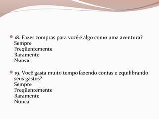 18. Fazer compras para você é algo como uma aventura?
Sempre
Freqüentemente
Raramente
Nunca
19. Você gasta muito tempo fazendo contas e equilibrando
seus gastos?
Sempre
Freqüentemente
Raramente
Nunca
 