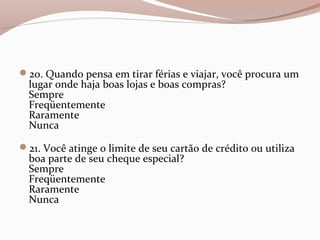 20. Quando pensa em tirar férias e viajar, você procura um
lugar onde haja boas lojas e boas compras?
Sempre
Freqüentemente
Raramente
Nunca
21. Você atinge o limite de seu cartão de crédito ou utiliza
boa parte de seu cheque especial?
Sempre
Freqüentemente
Raramente
Nunca
 