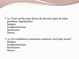 22. Você recebe mala direta de diversos tipos de lojas,
produtos, liquidações?
Sempre
Freqüentemente
Raramente
Nunca
23. Os vendedores costumam conhecer você pelo nome?
Sempre
Freqüentemente
Raramente
Nunca
 