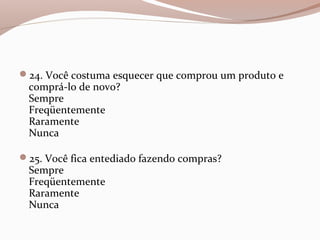 24. Você costuma esquecer que comprou um produto e
comprá-lo de novo?
Sempre
Freqüentemente
Raramente
Nunca
25. Você fica entediado fazendo compras?
Sempre
Freqüentemente
Raramente
Nunca
 
