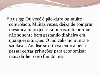 25 a 35: Ou você é pão-duro ou muito
controlado. Muitas vezes, deixa de comprar
mesmo aquilo que está precisando porque
não se sente bem gastando dinheiro em
qualquer situação. O radicalismo nunca é
saudável. Analise se está valendo a pena
passar certas privações para economizar
mais dinheiro no fim do mês.
 