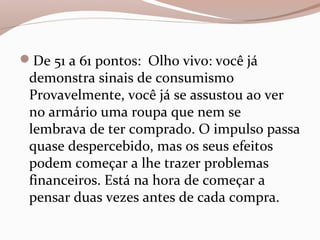 De 51 a 61 pontos: Olho vivo: você já
demonstra sinais de consumismo
Provavelmente, você já se assustou ao ver
no armário uma roupa que nem se
lembrava de ter comprado. O impulso passa
quase despercebido, mas os seus efeitos
podem começar a lhe trazer problemas
financeiros. Está na hora de começar a
pensar duas vezes antes de cada compra.
 