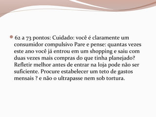 62 a 73 pontos: Cuidado: você é claramente um
consumidor compulsivo Pare e pense: quantas vezes
este ano você já entrou em um shopping e saiu com
duas vezes mais compras do que tinha planejado?
Refletir melhor antes de entrar na loja pode não ser
suficiente. Procure estabelecer um teto de gastos
mensais ? e não o ultrapasse nem sob tortura.
 