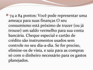 74 a 84 pontos: Você pode representar uma
ameaça para suas finanças O seu
consumismo está próximo de trazer (ou já
trouxe) um saldo vermelho para sua conta
bancária. Cheque especial e cartão de
crédito são instrumentos usados sem
controle no seu dia-a-dia. Se for preciso,
elimine-os de vista, e saia para as compras
só com o dinheiro necessário para os gastos
planejados.
 