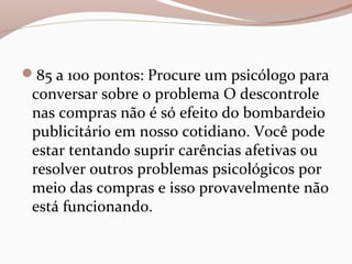 85 a 100 pontos: Procure um psicólogo para
conversar sobre o problema O descontrole
nas compras não é só efeito do bombardeio
publicitário em nosso cotidiano. Você pode
estar tentando suprir carências afetivas ou
resolver outros problemas psicológicos por
meio das compras e isso provavelmente não
está funcionando.
 