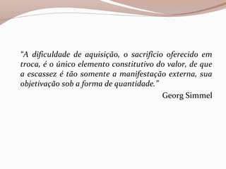 “A dificuldade de aquisição, o sacrifício oferecido em
troca, é o único elemento constitutivo do valor, de que
a escassez é tão somente a manifestação externa, sua
objetivação sob a forma de quantidade.”
Georg Simmel
 