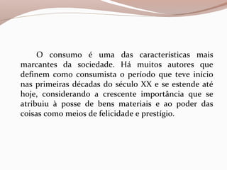 O consumo é uma das características mais
marcantes da sociedade. Há muitos autores que
definem como consumista o período que teve início
nas primeiras décadas do século XX e se estende até
hoje, considerando a crescente importância que se
atribuiu à posse de bens materiais e ao poder das
coisas como meios de felicidade e prestígio.
 