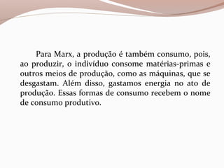 Para Marx, a produção é também consumo, pois,
ao produzir, o indivíduo consome matérias-primas e
outros meios de produção, como as máquinas, que se
desgastam. Além disso, gastamos energia no ato de
produção. Essas formas de consumo recebem o nome
de consumo produtivo.
 
