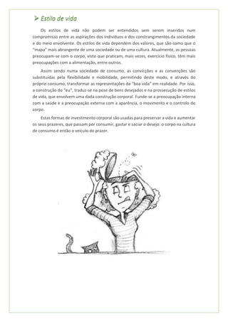 ➢ Estilo de vida
Os estilos de vida não podem ser entendidos sem serem inseridos num
compromisso entre as aspirações dos indivíduos e dos constrangimentos da sociedade
e do meio envolvente. Os estilos de vida dependem dos valores, que são como que o
“mapa” mais abrangente de uma sociedade ou de uma cultura. Atualmente, as pessoas
preocupam-se com o corpo, visto que praticam, mais vezes, exercício físico, têm mais
preocupações com a alimentação, entre outros.
Assim sendo numa sociedade de consumo, as convicções e as convenções são
substituídas pela flexibilidade e mobilidade, permitindo deste modo, e através do
próprio consumo, transformar as representações da “boa vida” em realidade. Por isso,
a construção do “eu”, traduz-se na pose de bens desejados e na prossecução de estilos
de vida, que envolvem uma dada construção corporal. Funde-se a preocupação interna
com a saúde e a preocupação externa com a aparência, o movimento e o controlo do
corpo.
Estas formas de investimento corporal são usadas para preservar a vida e aumentar
os seus prazeres, que passam por consumir, gastar e saciar o desejo: o corpo na cultura
de consumo é então o veiculo do prazer.
 