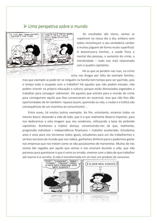 ➢ Uma perspetiva sobre o mundo
Os resultados são claros, vemos se
repetirem no nosso dia a dia, embora nem
todos reconheçam o seu verdadeiro caráter
e muitos julguem de forma muito superficial.
A desestrutura familiar, a saúde física e
mental das pessoas, o aumento do crime, a
mendicidade – tudo isso está relacionado
com o quadro capitalista.
Há os que se perdem nas ruas, no crime
e/ou nas drogas por falta do exemplo familiar,
mas que exemplo se pode ter se ninguém na família tem tempo para ser pai/mãe, pois
o tempo todo é ocupado com o trabalho? Há aqueles que não podem estudar, não
podem investir na própria educação e cultura, porque estão demasiados esgotados a
trabalhar para conseguir sobreviver. Há aqueles que entram para o mundo do crime
para conseguirem aquilo que lhes convenceram ser essencial, mas que não lhes dão
oportunidades de ter também: riqueza (assim, querendo ou não, o roubo e o tráfico são
consequências de um incentivo ao consumismo) …
Entre esses, há muitos outros exemplos. Ao fim, entretanto, estamos todos no
mesmo barco: deixando a vida de lado, que é o que realmente deveria importar, para
nos dedicarmos a esta imagem que nos venderam, reforçando a base da pirâmide
capitalista. Aceitamos a tríplice aliança, convencendo-nos de que, realmente,
progressão individual = independência financeira = trabalho assalariado. Estudamos
anos e anos para nos tornamos todos iguais, estudamos para um dia trabalharmos e
sermos escravos do mundo que nos rodeia, ganhamos dinheiro para o podermos gastar
nas empresas que nos tratam como se não passássemos de marionetas. Muitos de nós
somos tão cegados por aquilo que vemos e nos ensinam durante a vida, que não
paramos para questionar o que é certo ou errado, vivemos com a ideia de que trabalhar
até morrer é o correto. A vida é transformada em só mais um produto de consumo.
 