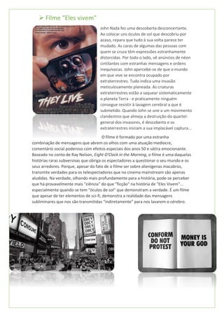 ➢ Filme “Eles vivem”
John Nada fez uma descoberta desconcertante.
Ao colocar uns óculos de sol que descobriu por
acaso, repara que tudo à sua volta parece ter
mudado. As caras de algumas das pessoas com
quem se cruza têm expressões estranhamente
distorcidas. Por todo o lado, vê anúncios de néon
cintilantes com estranhas mensagens e ordens
inequívocas. John apercebe-se de que o mundo
em que vive se encontra ocupado por
extraterrestres. Tudo indica uma invasão
meticulosamente planeada. As criaturas
extraterrestres estão a saquear sistematicamente
o planeta Terra - e praticamente ninguém
consegue resistir à lavagem cerebral a que é
submetido. Quando John se une a um movimento
clandestino que almeja a destruição do quartel-
general dos invasores, é descoberto e os
extraterrestres iniciam a sua implacável captura...
O filme é formado por uma estranha
combinação de mensagens que abrem os olhos com uma atuação medíocre,
comentário social poderoso com efeitos especiais dos anos 50 e sátira emocionante.
Baseado no conto de Ray Nelson, Eight O'Clock in the Morning, o filme é uma daquelas
histórias raras subversivas que obriga os espectadores a questionar o seu mundo e os
seus arredores. Porque, apesar do fato de o filme ser sobre alienígenas macabros,
transmite verdades para os telespectadores que no cinema mainstream são apenas
aludidas. Na verdade, olhando mais profundamente para a história, pode-se perceber
que há provavelmente mais "ciência" do que "ficção" na história de "Eles Vivem"...
especialmente quando se tem "óculos de sol" que demonstram a verdade. É um filme
que apesar de ter elementos de sci-fi, demonstra a realidade das mensagens
subliminares que nos são transmitidas “indiretamente” para nos lavarem o cérebro.
 