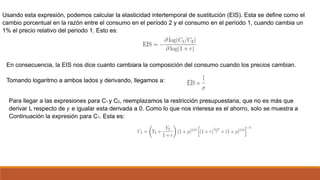 Usando esta expresión, podemos calcular la elasticidad intertemporal de sustitución (EIS). Esta se define como el
cambio porcentual en la razón entre el consumo en el período 2 y el consumo en el período 1, cuando cambia un
1% el precio relativo del periodo 1. Esto es:
En consecuencia, la EIS nos dice cuanto cambiara la composición del consumo cuando los precios cambian.
Tomando logaritmo a ambos lados y derivando, llegamos a:
Para llegar a las expresiones para C1 y C2, reemplazamos la restricción presupuestaria, que no es más que
derivar L respecto de 𝛾 e igualar esta derivada a 0. Como lo que nos interesa es el ahorro, solo se muestra a
Continuación la expresión para C1. Esta es:
 