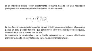 Si el individuo quiere tener exactamente consumo basado en una restricción
presupuestaria intertemporal el valor de esta restricción será:
Lo que la expresión anterior nos dice es que el individuo para mantener el consumo
parejo en cada período tendría que consumir el valor de anualidad de su riqueza,
que está dado por el interés real de ella.
Lo importante de esta teoría es que, al decidir su trayectoria de consumo el individuo
planifica tomando en cuenta toda su trayectoria de ingresos futuros.
 