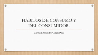 HÁBITOS DE CONSUMO Y
DEL CONSUMIDOR.
Germán Alejandro García Pinal
 