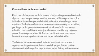 Consumidores de la tercera edad
En el caso de las personas de la tercera edad, es el segmento objetivo de
algunas empresas puesto que con los avances médicos que existen, los
individuos tienen la capacidad de vivir más años, sin embargo, estos
requieren de distintos elementos para conservarse sanos y en actividad,
por lo que se ha presentado una creciente demanda de productos-
solución como: audífonos, anteojos, alimentos con fibras y bajos en
grasas, frascos que se abran fácilmente, medicamentos, entre otras
herramientas que ayudan a tener una mejor calidad de vida.
También se ha incrementado el turismo, actividades recreativas y
deportes en las personas de la tercera edad, ya que desean realizar
diversas actividades que los haga sentirse mejor física y anímicamente.
 