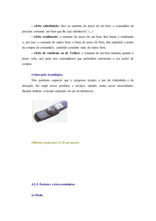 - efeito substituição: face ao aumento do preço de um bem, o consumidor irá
procurar consumir um bem que lhe seja substituível. (...)
- efeito rendimento: o aumento do preço de um bem, fará baixar o rendimento
e, por isso, o consumo de outros bens; a baixa do preço do bem, fará aumentar o poder
de compra do consumidor, podendo consumir mais de outros bens.
- efeito de snobismo ou de Veblen: o consumo de um bem aumenta quando o
preço sobe, por parte dos consumidores que pretendem exteriorizar o seu poder de
compra.
c) Inovação tecnológica
Não podemos esquecer que o progresso técnico, a par da criatividade e da
inovação, faz surgir novos produtos e serviços, criando, assim, novas necessidades.
Bastará lembrar a recente expansão do uso de telemóveis...
(Mostrar projecções 6,7,8 em anexo)
4.2.3- Factores extra-económicos
a) Moda
 