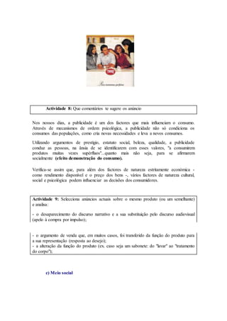 Actividade 8: Que comentários te sugere os anúncio
Nos nossos dias, a publicidade é um dos factores que mais influenciam o consumo.
Através de mecanismos de ordem psicológica, a publicidade não só condiciona os
consumos das populações, como cria novas necessidades e leva a novos consumos.
Utilizando argumentos de prestígio, estatuto social, beleza, qualidade, a publicidade
conduz as pessoas, na ânsia de se identificarem com esses valores, "a consumirem
produtos muitas vezes supérfluos"...quanto mais não seja, para se afirmarem
socialmente (efeito demonstração do consumo).
Verifica-se assim que, para além dos factores de natureza estritamente económica -
como rendimento disponível e o preço dos bens -, vários factores de natureza cultural,
social e psicológica podem influenciar as decisões dos consumidores.
Actividade 9: Selecciona anúncios actuais sobre o mesmo produto (ou um semelhante)
e analisa:
- o desaparecimento do discurso narrativo e a sua substituição pelo discurso audiovisual
(apelo à compra por impulso);
- o argumento de venda que, em muitos casos, foi transferido da função do produto para
a sua representação (resposta ao desejo);
- a alteração da função do produto (ex. caso seja um sabonete: do "lavar" ao "tratamento
do corpo");
c) Meio social
 